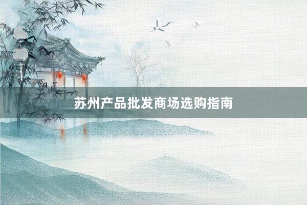 苏州产品批发商场选购指南