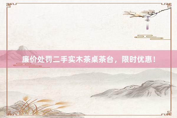 廉价处罚二手实木茶桌茶台，限时优惠！