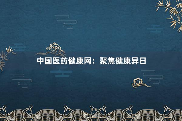 中国医药健康网:聚焦健康异日