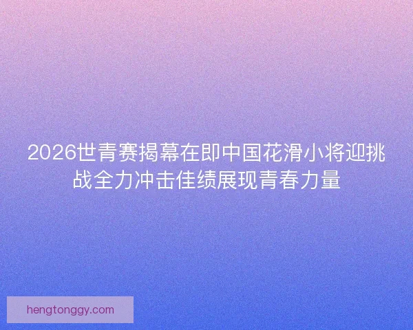 2026世青赛揭幕在即中国花滑小将迎挑战全力冲击佳绩展现青春力量