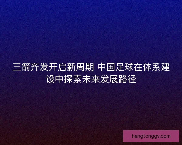 三箭齐发开启新周期 中国足球在体系建设中探索未来发展路径