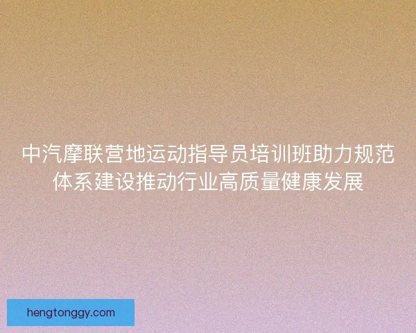 中汽摩联营地运动指导员培训班助力规范体系建设推动行业高质量健康发展