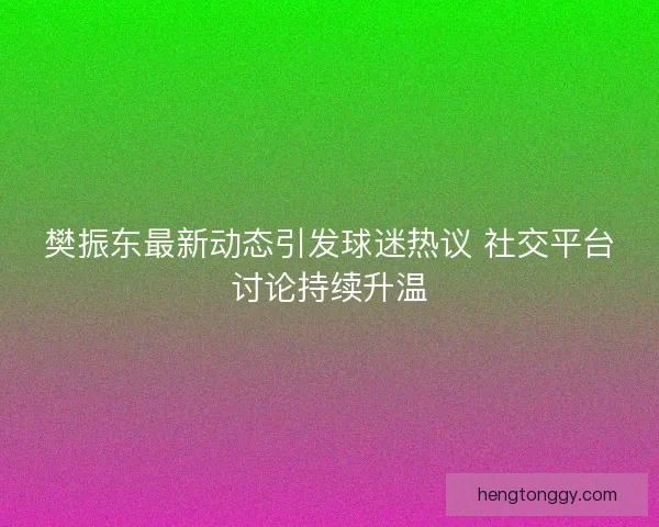 樊振东最新动态引发球迷热议 社交平台讨论持续升温