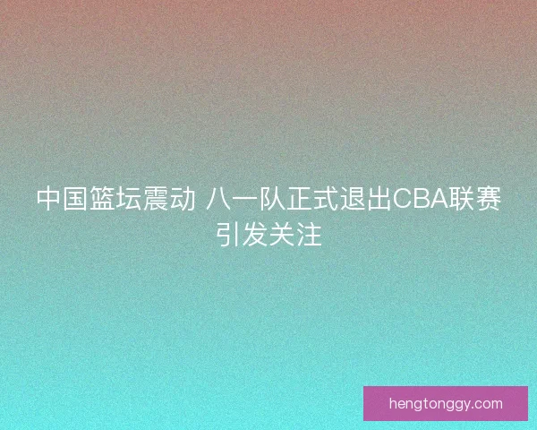 中国篮坛震动 八一队正式退出CBA联赛引发关注
