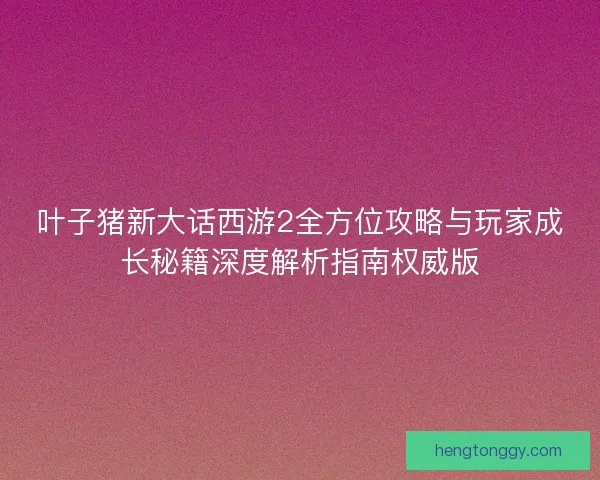 叶子猪新大话西游2全方位攻略与玩家成长秘籍深度解析指南权威版