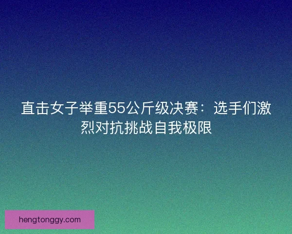 直击女子举重55公斤级决赛：选手们激烈对抗挑战自我极限