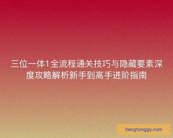 三位一体1全流程通关技巧与隐藏要素深度攻略解析新手到高手进阶指南