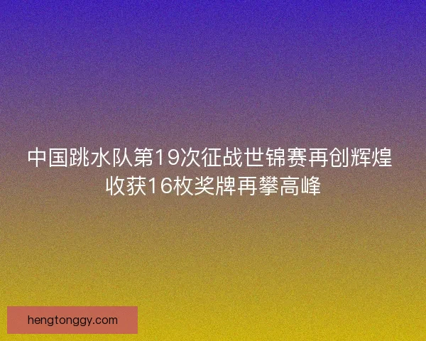 中国跳水队第19次征战世锦赛再创辉煌 收获16枚奖牌再攀高峰