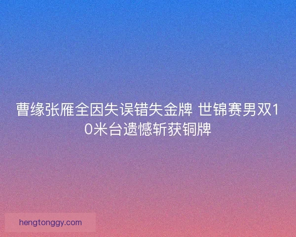 曹缘张雁全因失误错失金牌 世锦赛男双10米台遗憾斩获铜牌