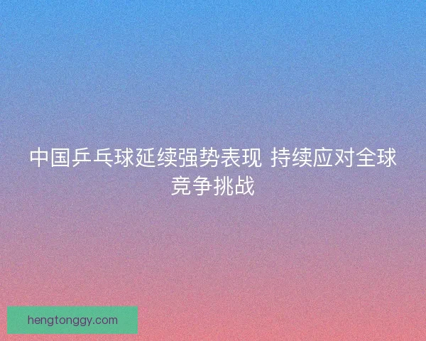 中国乒乓球延续强势表现 持续应对全球竞争挑战