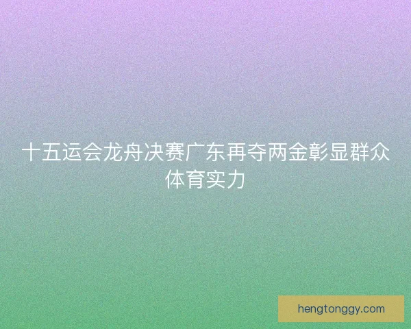 十五运会龙舟决赛广东再夺两金彰显群众体育实力 十五运会龙舟决赛广东再夺两金彰显群众体育实力