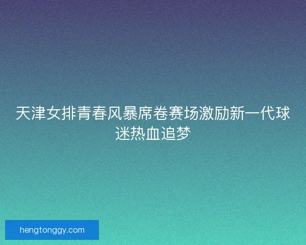 天津女排青春风暴席卷赛场激励新一代球迷热血追梦