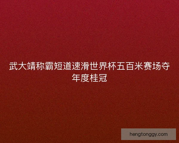 武大靖称霸短道速滑世界杯五百米赛场夺年度桂冠