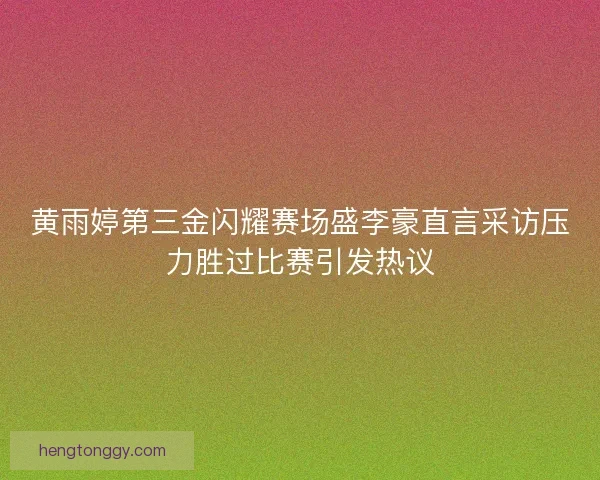 黄雨婷第三金闪耀赛场盛李豪直言采访压力胜过比赛引发热议 黄雨婷第三金闪耀赛场盛李豪直言采访压力胜过比赛引发热议