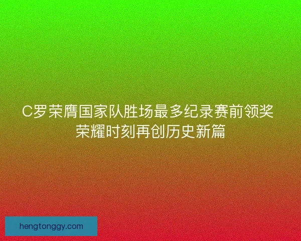 C罗荣膺国家队胜场最多纪录赛前领奖 荣耀时刻再创历史新篇