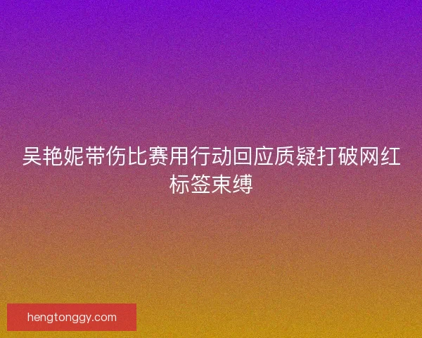 吴艳妮带伤比赛用行动回应质疑打破网红标签束缚 吴艳妮带伤比赛用行动回应质疑打破网红标签束缚