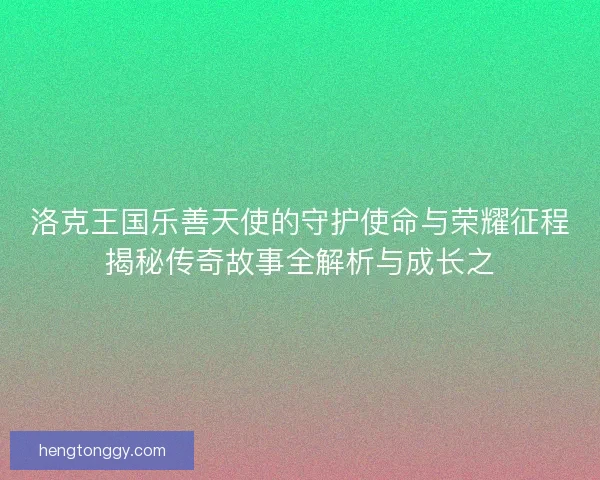 洛克王国乐善天使的守护使命与荣耀征程揭秘传奇故事全解析与成长之