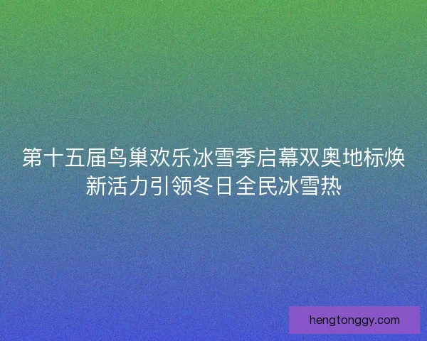 第十五届鸟巢欢乐冰雪季启幕双奥地标焕新活力引领冬日全民冰雪热