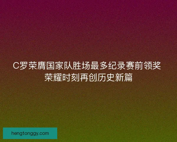 C罗荣膺国家队胜场最多纪录赛前领奖 荣耀时刻再创历史新篇