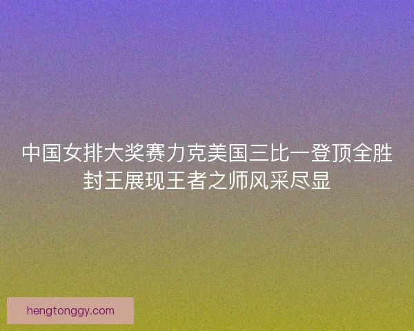 中国女排大奖赛力克美国三比一登顶全胜封王展现王者之师风采尽显