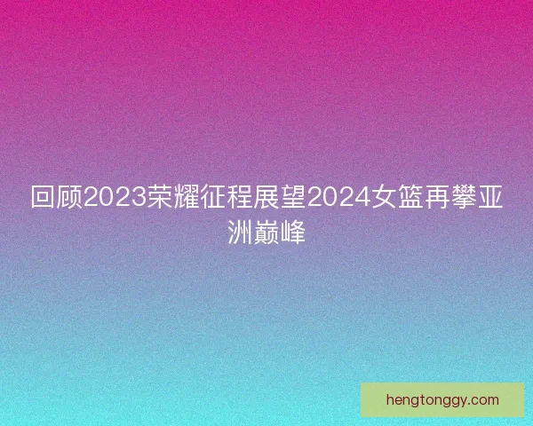 回顾2023荣耀征程展望2024女篮再攀亚洲巅峰