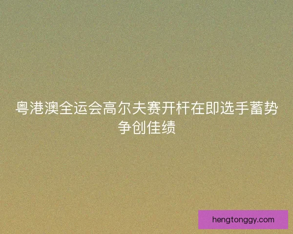 粤港澳全运会高尔夫赛开杆在即选手蓄势争创佳绩