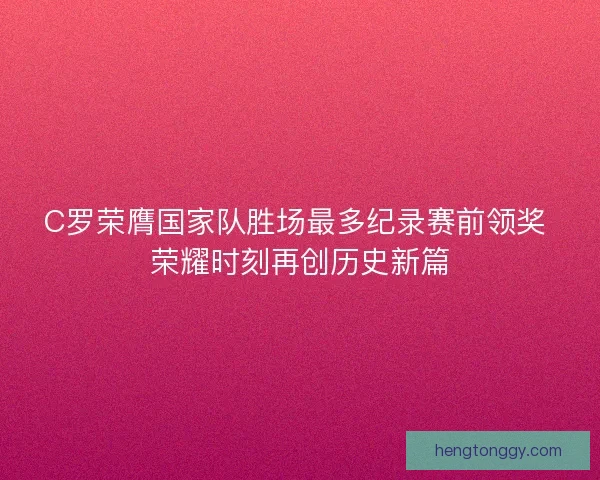 C罗荣膺国家队胜场最多纪录赛前领奖 荣耀时刻再创历史新篇