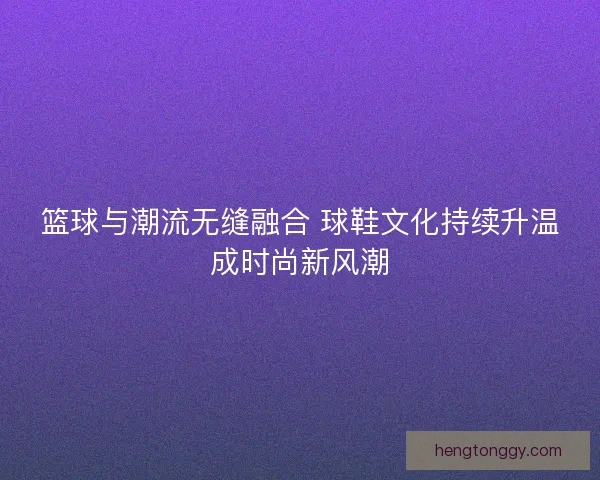 篮球与潮流无缝融合 球鞋文化持续升温成时尚新风潮