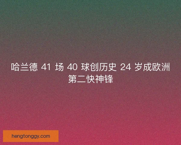哈兰德 41 场 40 球创历史 24 岁成欧洲第二快神锋