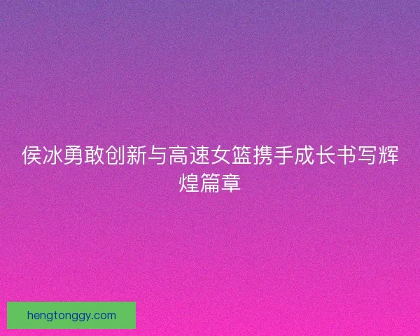 侯冰勇敢创新与高速女篮携手成长书写辉煌篇章