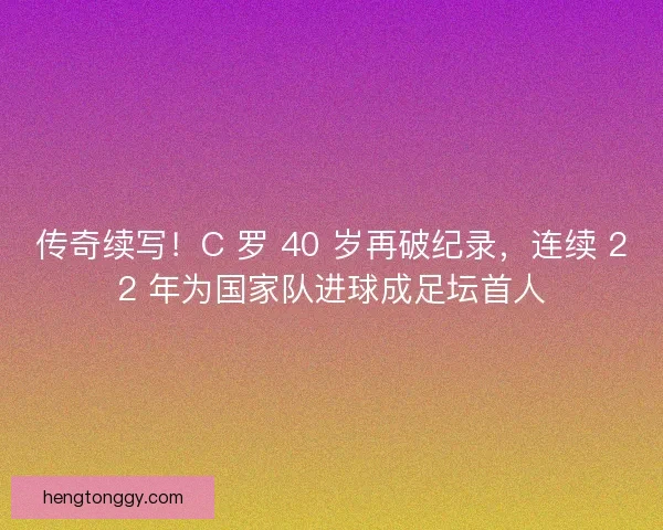 传奇续写！C 罗 40 岁再破纪录，连续 22 年为国家队进球成足坛首人
