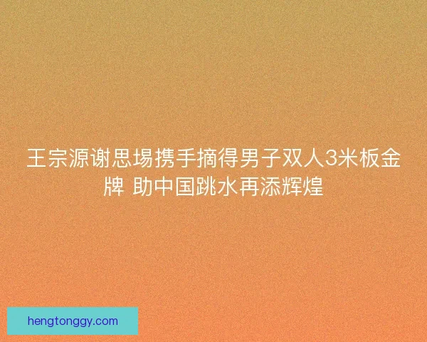 王宗源谢思埸携手摘得男子双人3米板金牌 助中国跳水再添辉煌
